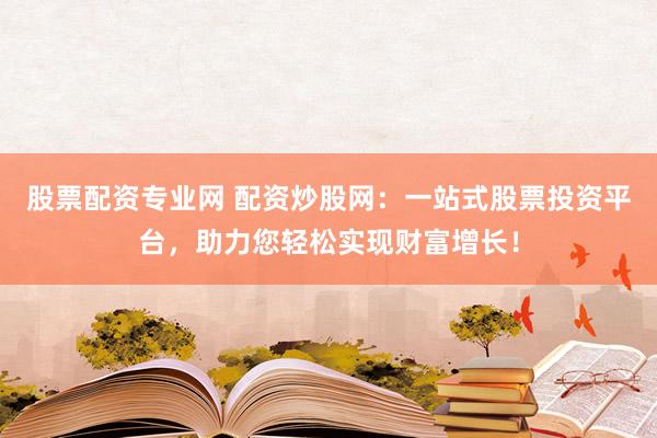 股票配资专业网 配资炒股网：一站式股票投资平台，助力您轻松实现财富增长！