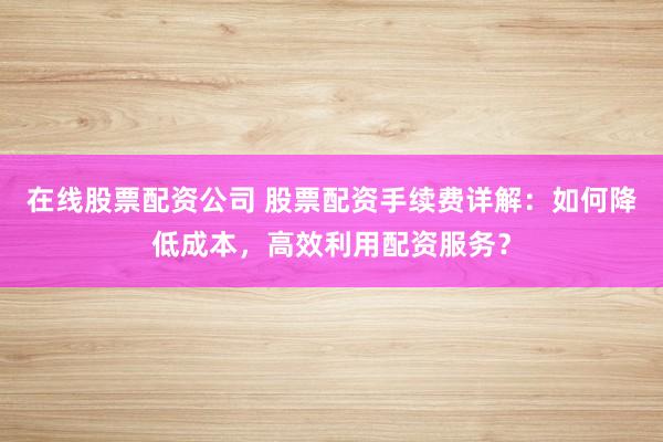 在线股票配资公司 股票配资手续费详解：如何降低成本，高效利用配资服务？