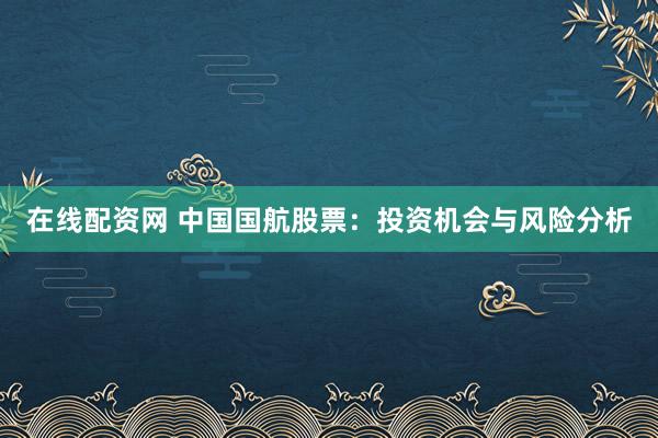 在线配资网 中国国航股票：投资机会与风险分析