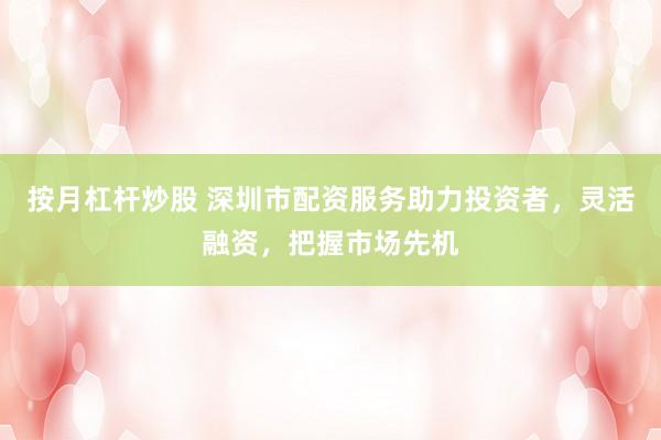 按月杠杆炒股 深圳市配资服务助力投资者，灵活融资，把握市场先机
