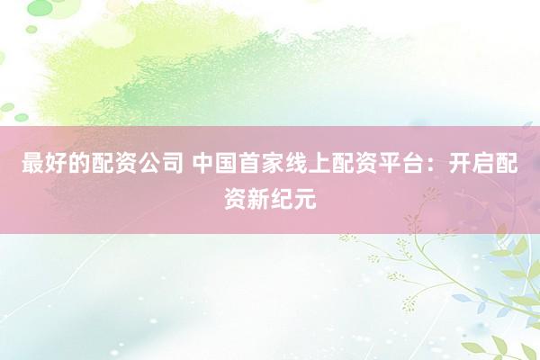 最好的配资公司 中国首家线上配资平台：开启配资新纪元