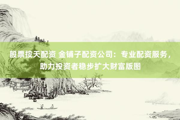 股票按天配资 金铺子配资公司：专业配资服务，助力投资者稳步扩大财富版图