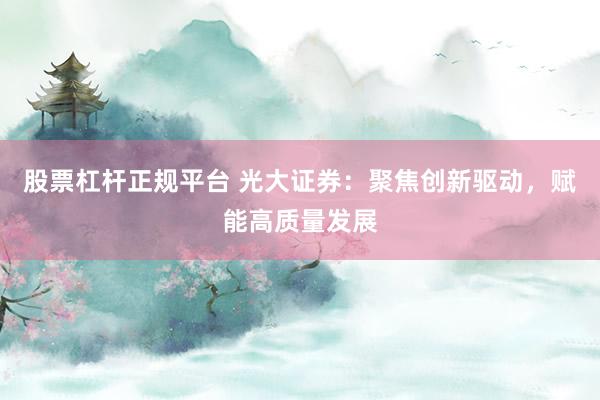 股票杠杆正规平台 光大证券：聚焦创新驱动，赋能高质量发展
